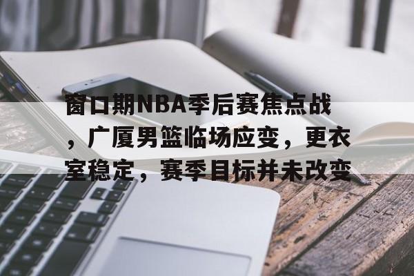 开云体育-窗口期NBA季后赛焦点战，广厦男篮临场应变，更衣室稳定，赛季目标并未改变的简单介绍