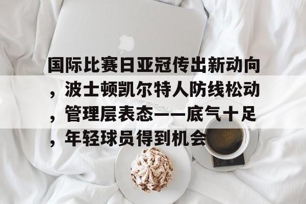 开云体育-国际比赛日亚冠传出新动向，波士顿凯尔特人防线松动，管理层表态——底气十足，年轻球员得到机会的简单介绍